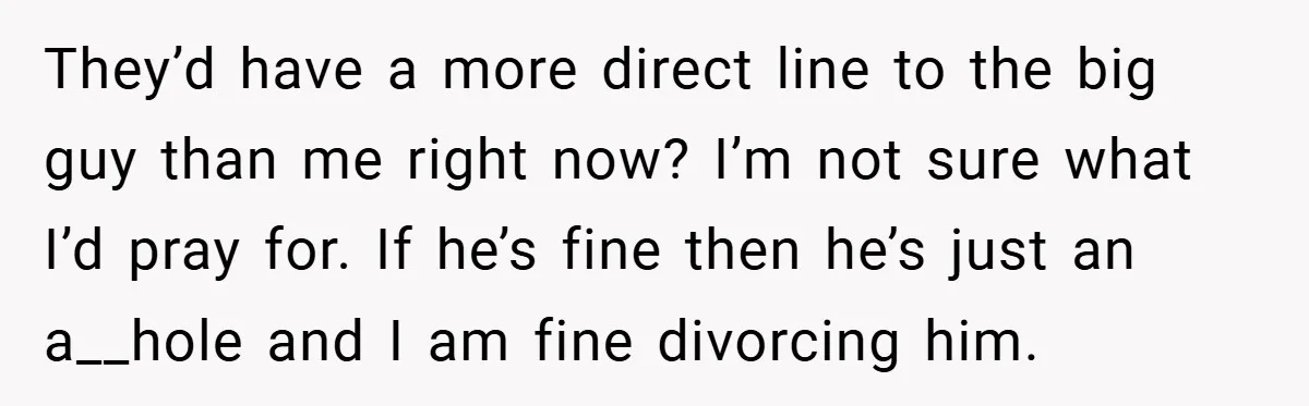 They’d have a more direct line to the big guy than me right now? I’m not sure what I’d pray for. If he’s fine then he’s just an a__hole and...