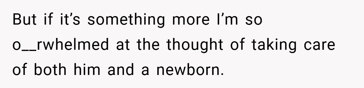 But if it’s something more I’m so o__rwhelmed at the thought of taking care of both him and a newborn.