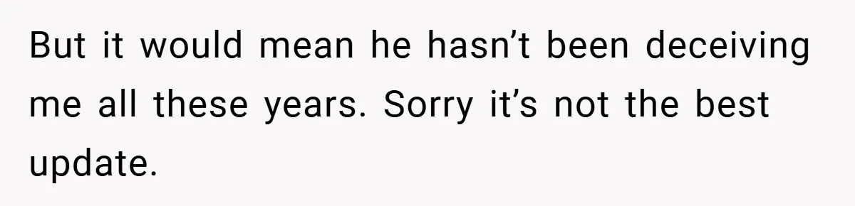 But it would mean he hasn’t been deceiving me all these years. Sorry it’s not the best update.