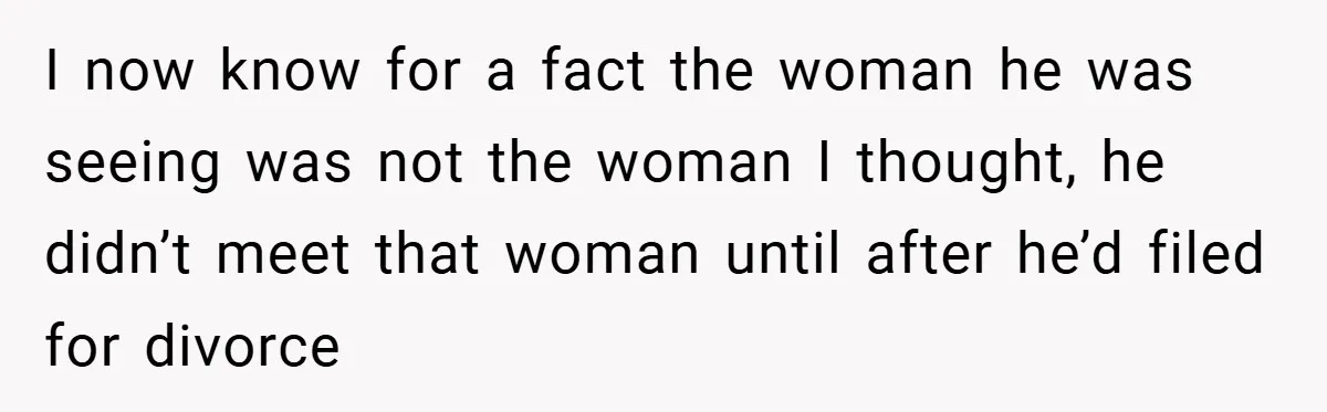 I now know for a fact the woman he was seeing was not the woman I thought, he didn’t meet that woman until after he’d filed for divorce
