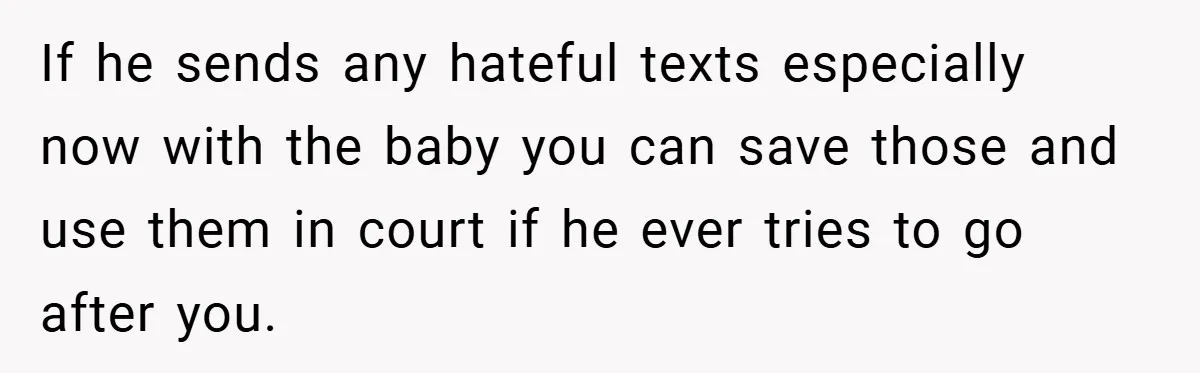 If he sends any hateful texts especially now with the baby you can save those and use them in court if he ever tries to go after you.