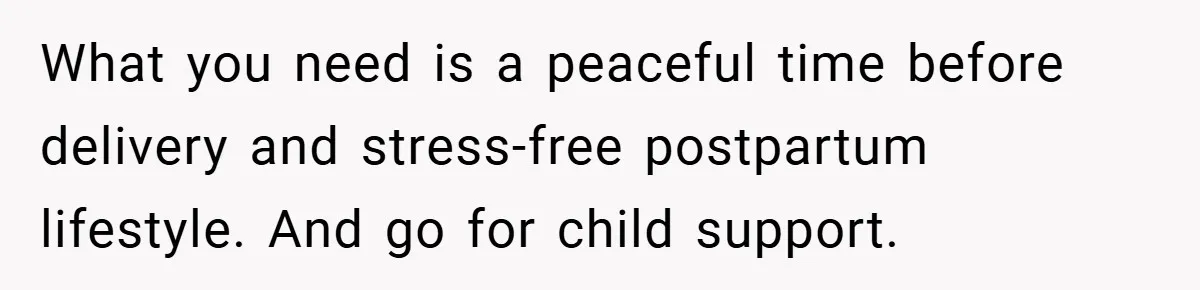 What you need is a peaceful time before delivery and stress-free postpartum lifestyle. And go for child support.