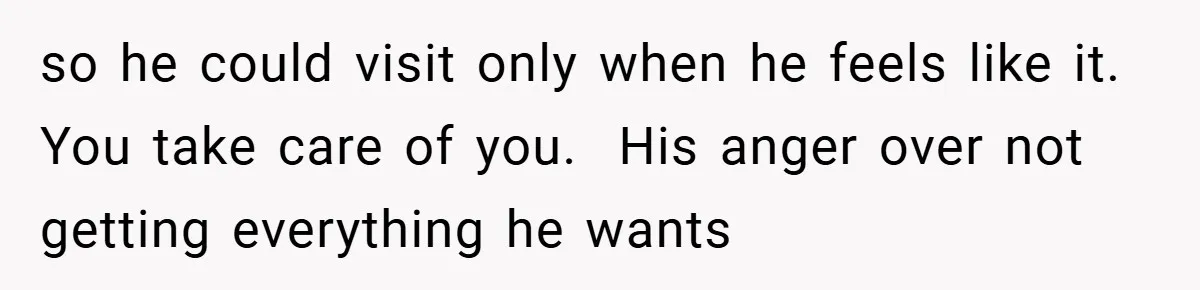 so he could visit only when he feels like it. You take care of you.  His anger over not getting everything he wants