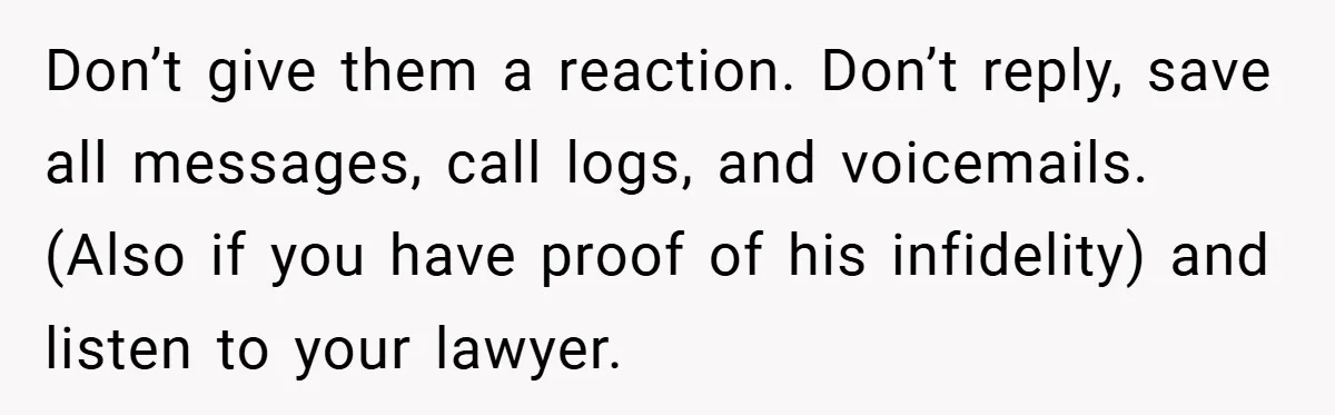 Don’t give them a reaction. Don’t reply, save all messages, call logs, and voicemails. (Also if you have proof of his infidelity) and listen to your lawyer.
