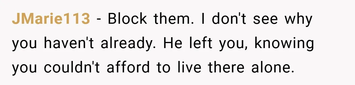 JMarie113 − Block them. I don't see why you haven't already. He left you, knowing you couldn't afford to live there alone.