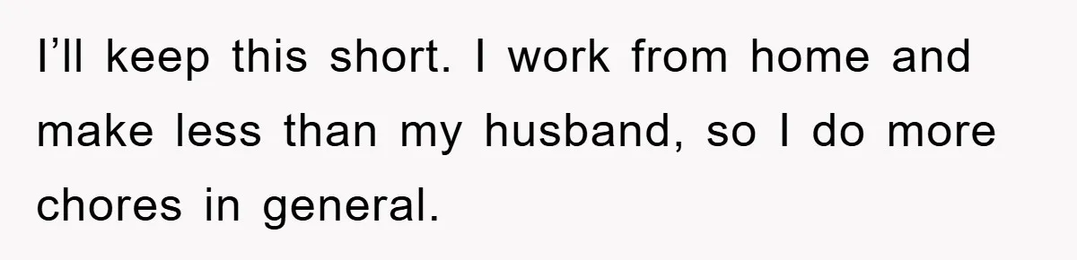 I’ll keep this short. I work from home and make less than my husband, so I do more chores in general.