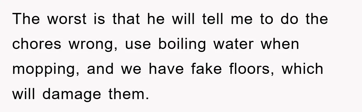 The worst is that he will tell me to do the chores wrong, use boiling water when mopping, and we have fake floors, which will damage them.