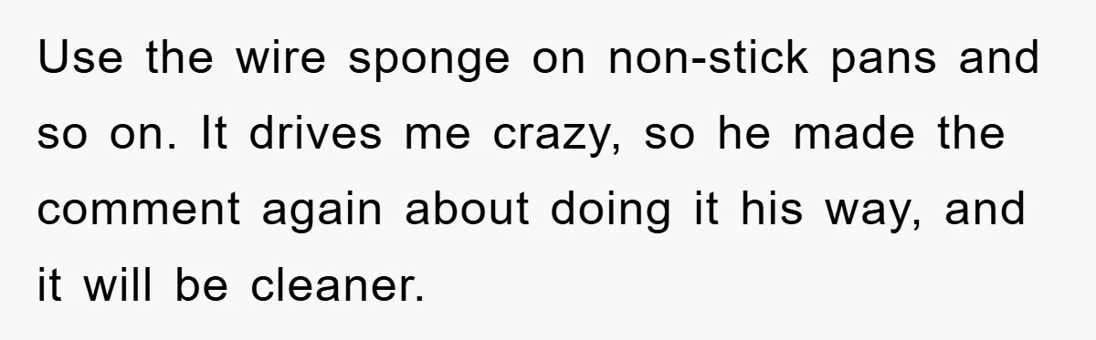 Use the wire sponge on non-stick pans and so on. It drives me crazy, so he made the comment again about doing it his way, and it will be cleaner.