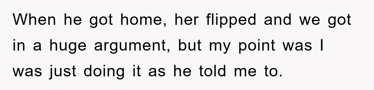 When he got home, her flipped and we got in a huge argument, but my point was I was just doing it as he told me to.
