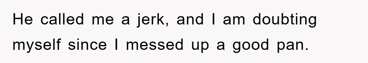 He called me a jerk, and I am doubting myself since I messed up a good pan.