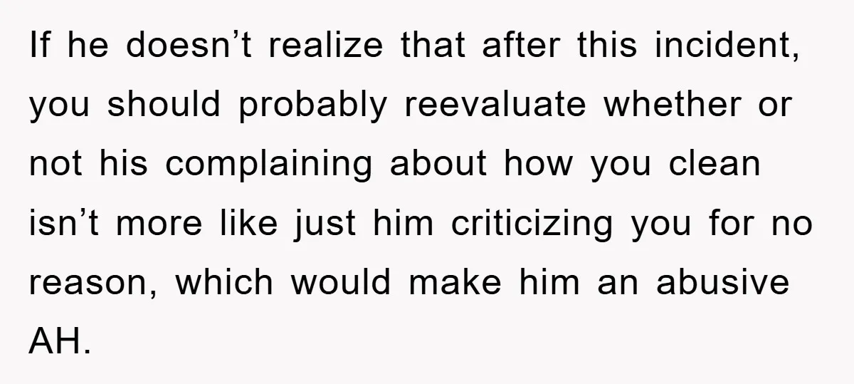 If he doesn’t realize that after this incident, you should probably reevaluate whether or not his complaining about how you clean isn’t more like just him criticizing you for no...