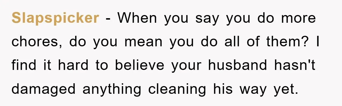 Slapspicker − When you say you do more chores, do you mean you do all of them? I find it hard to believe your husband hasn't damaged anything cleaning his...