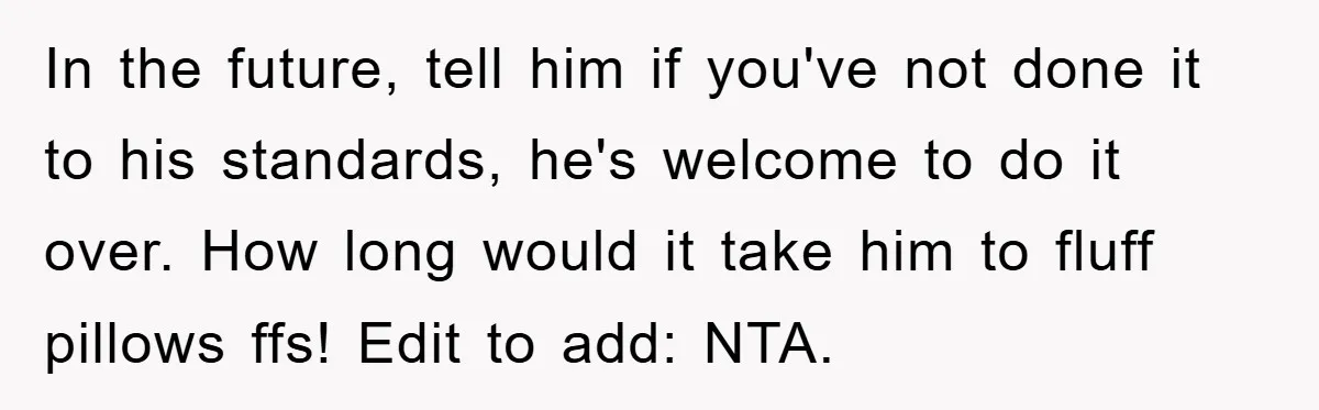 In the future, tell him if you've not done it to his standards, he's welcome to do it over. How long would it take him to fluff pillows ffs! Edit...