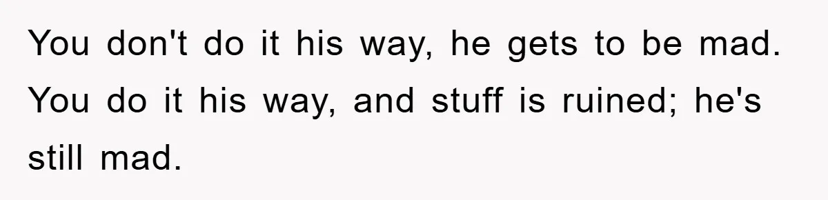You don't do it his way, he gets to be mad. You do it his way, and stuff is ruined; he's still mad.