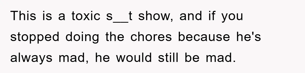 This is a toxic s__t show, and if you stopped doing the chores because he's always mad, he would still be mad.