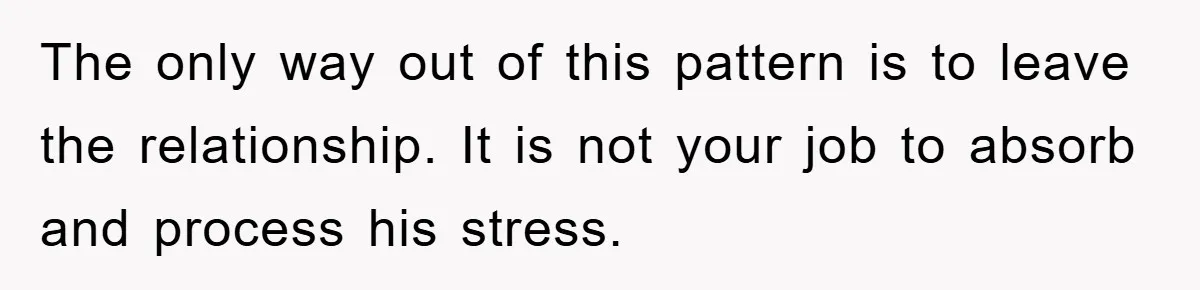 The only way out of this pattern is to leave the relationship. It is not your job to absorb and process his stress.