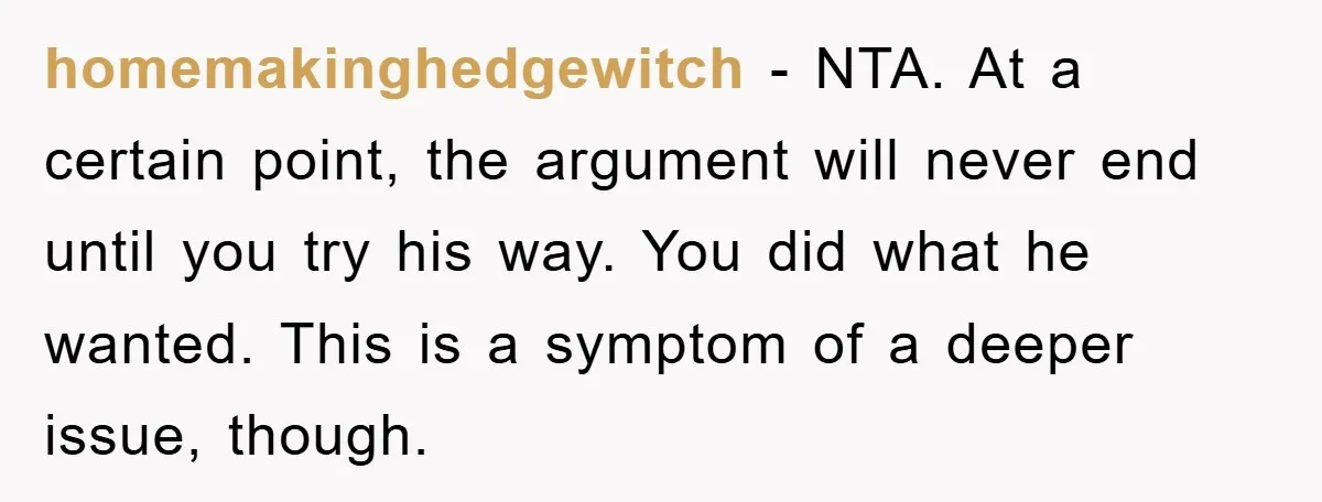 homemakinghedgewitch − NTA. At a certain point, the argument will never end until you try his way. You did what he wanted. This is a symptom of a deeper issue,...