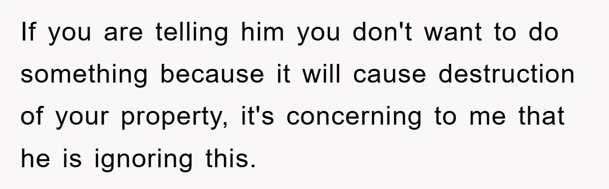 If you are telling him you don't want to do something because it will cause destruction of your property, it's concerning to me that he is ignoring this.