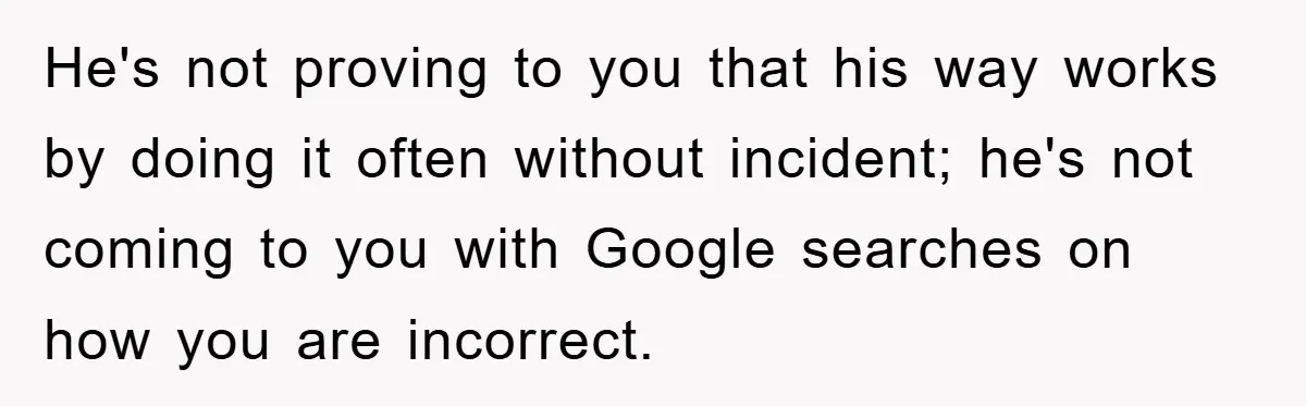 He's not proving to you that his way works by doing it often without incident; he's not coming to you with Google searches on how you are incorrect.