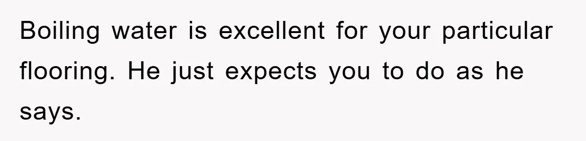Boiling water is excellent for your particular flooring. He just expects you to do as he says.