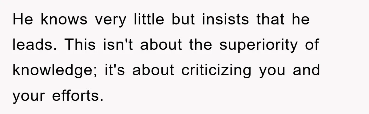 He knows very little but insists that he leads. This isn't about the superiority of knowledge; it's about criticizing you and your efforts.