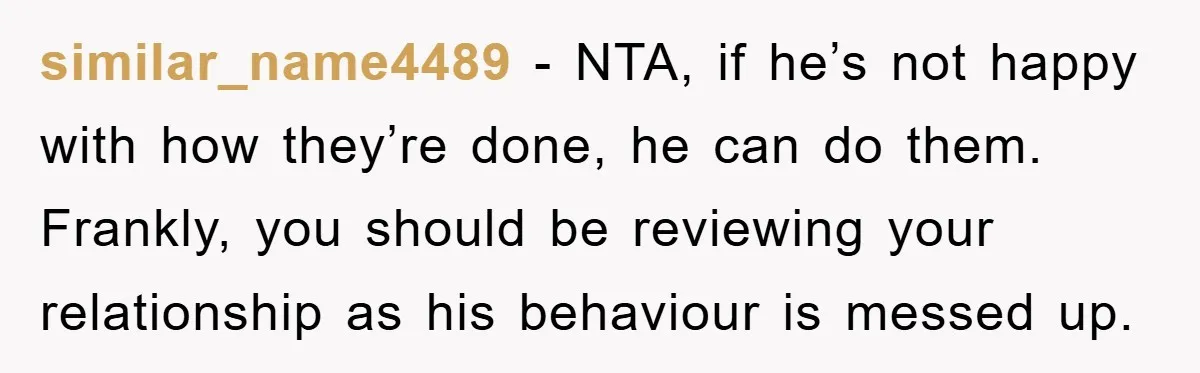 similar_name4489 − NTA, if he’s not happy with how they’re done, he can do them. Frankly, you should be reviewing your relationship as his behaviour is messed up.
