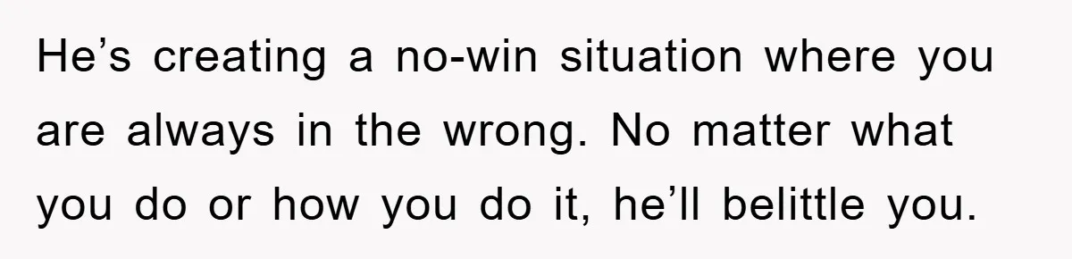 He’s creating a no-win situation where you are always in the wrong. No matter what you do or how you do it, he’ll belittle you.