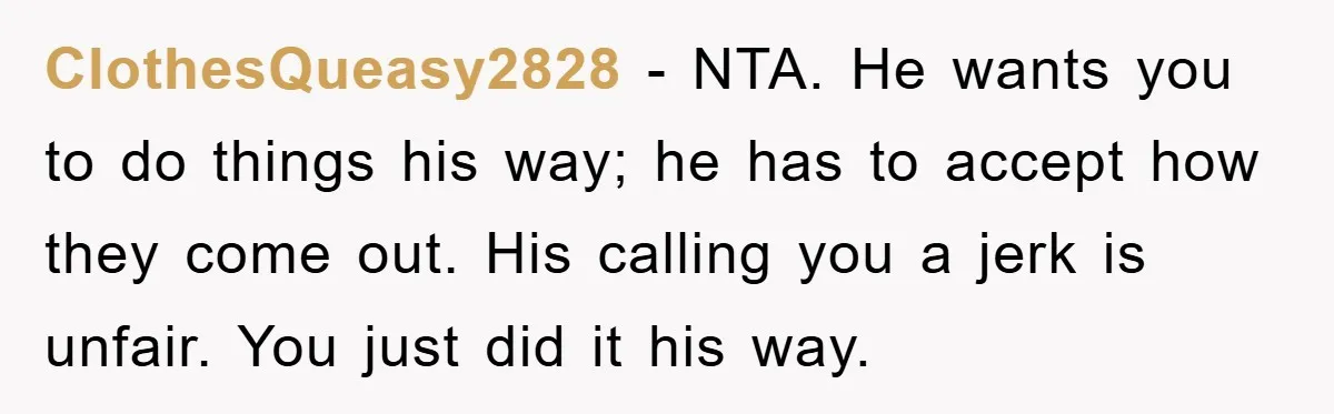 ClothesQueasy2828 − NTA. He wants you to do things his way; he has to accept how they come out. His calling you a jerk is unfair. You just did it...