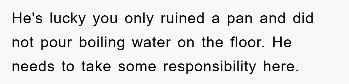 He's lucky you only ruined a pan and did not pour boiling water on the floor. He needs to take some responsibility here.