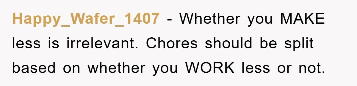 Happy_Wafer_1407 − Whether you MAKE less is irrelevant. Chores should be split based on whether you WORK less or not.