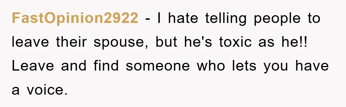 FastOpinion2922 − I hate telling people to leave their spouse, but he's toxic as he!! Leave and find someone who lets you have a voice.