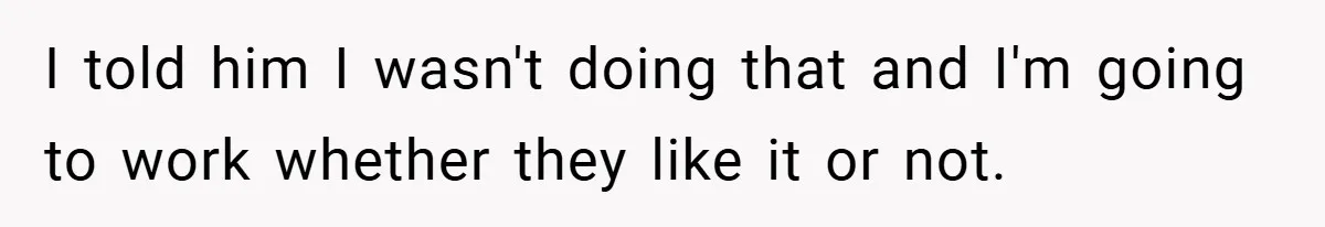I told him I wasn't doing that and I'm going to work whether they like it or not.