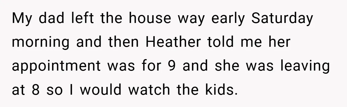 My dad left the house way early Saturday morning and then Heather told me her appointment was for 9 and she was leaving at 8 so I would watch the...