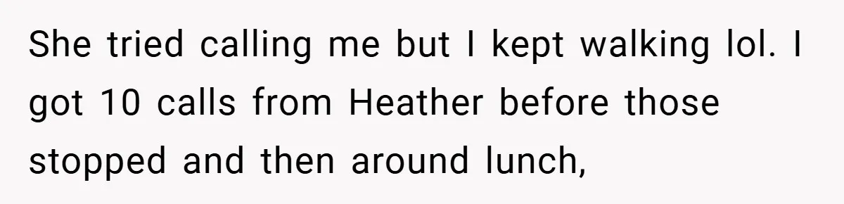 She tried calling me but I kept walking lol. I got 10 calls from Heather before those stopped and then around lunch,