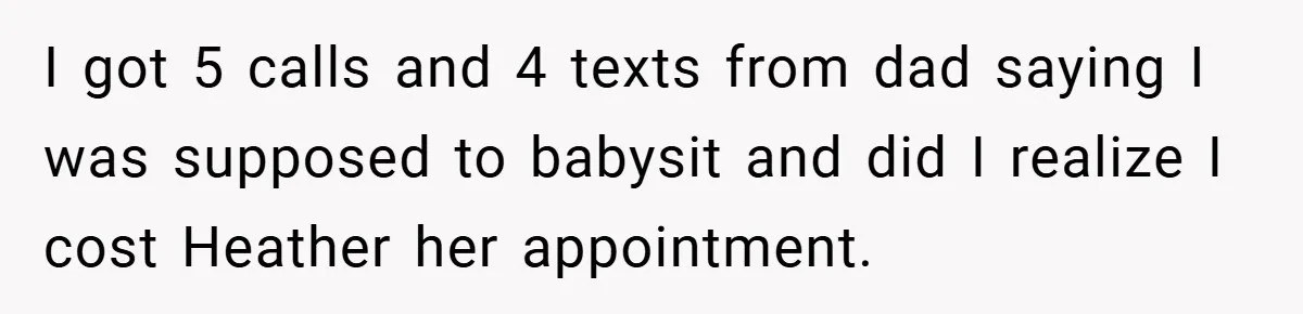 I got 5 calls and 4 texts from dad saying I was supposed to babysit and did I realize I cost Heather her appointment.