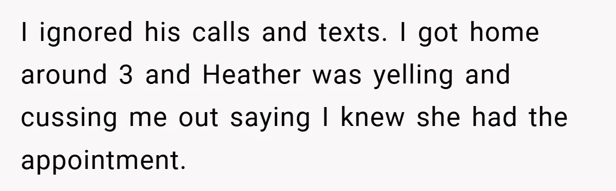 I ignored his calls and texts. I got home around 3 and Heather was yelling and cussing me out saying I knew she had the appointment.