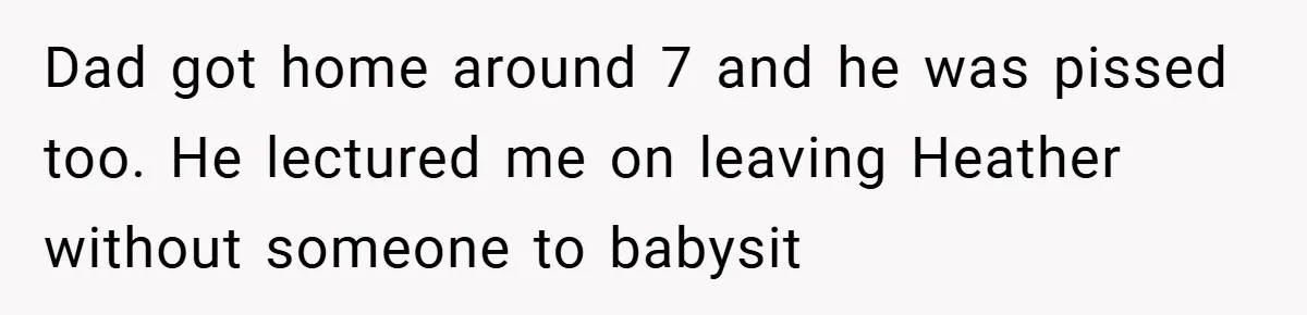 Dad got home around 7 and he was pissed too. He lectured me on leaving Heather without someone to babysit