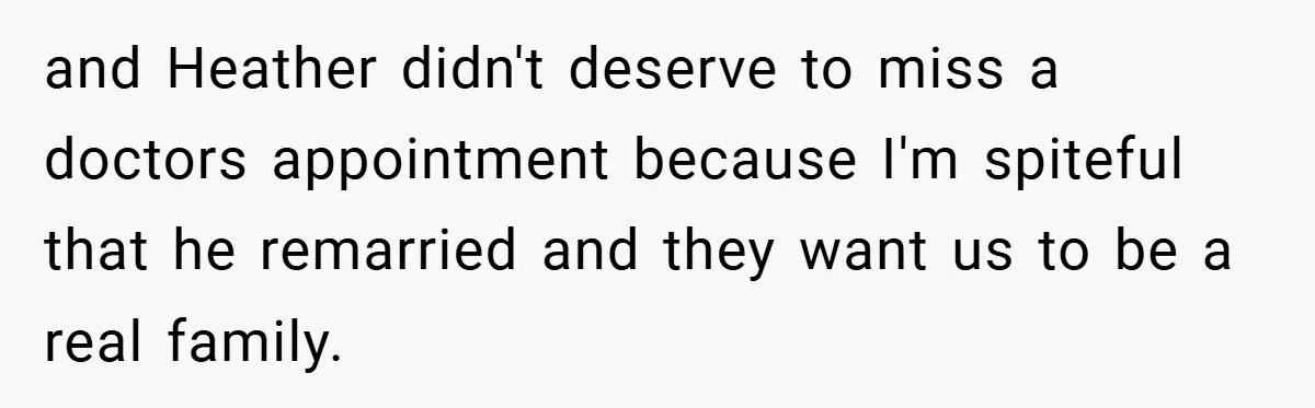 and Heather didn't deserve to miss a doctors appointment because I'm spiteful that he remarried and they want us to be a real family.