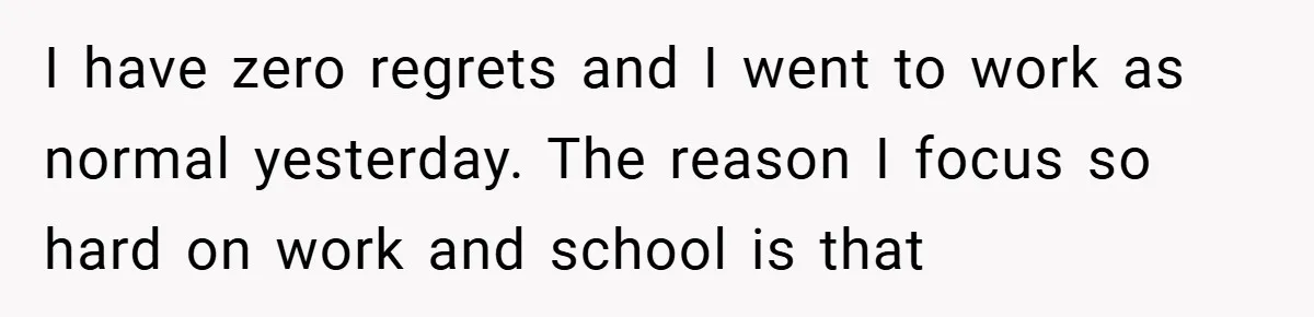 I have zero regrets and I went to work as normal yesterday. The reason I focus so hard on work and school is that