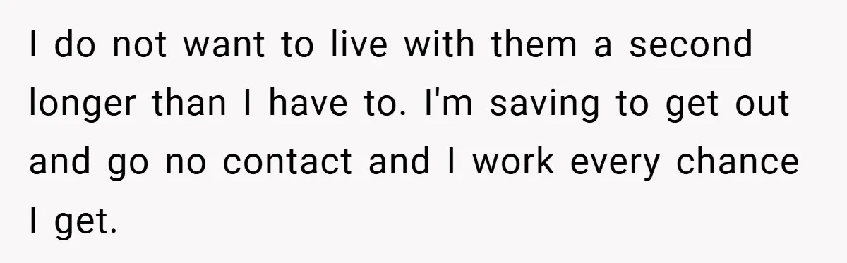 I do not want to live with them a second longer than I have to. I'm saving to get out and go no contact and I work every chance I...