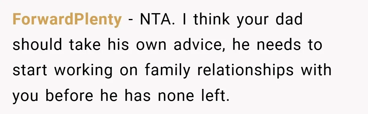 ForwardPlenty − NTA. I think your dad should take his own advice, he needs to start working on family relationships with you before he has none left.