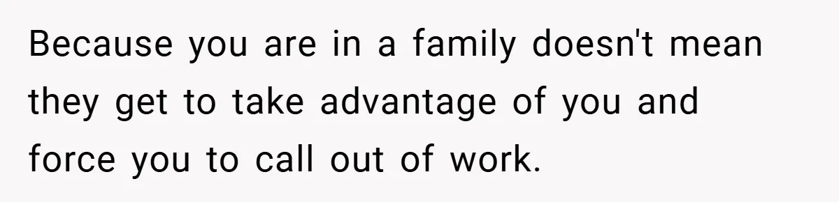 Because you are in a family doesn't mean they get to take advantage of you and force you to call out of work.