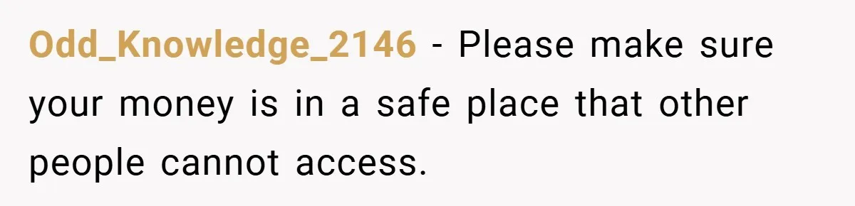 Odd_Knowledge_2146 − Please make sure your money is in a safe place that other people cannot access.