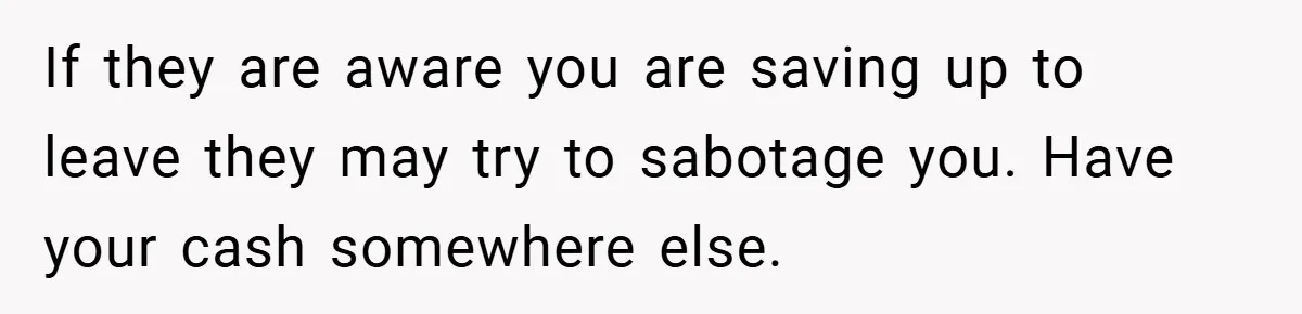 If they are aware you are saving up to leave they may try to sabotage you. Have your cash somewhere else.