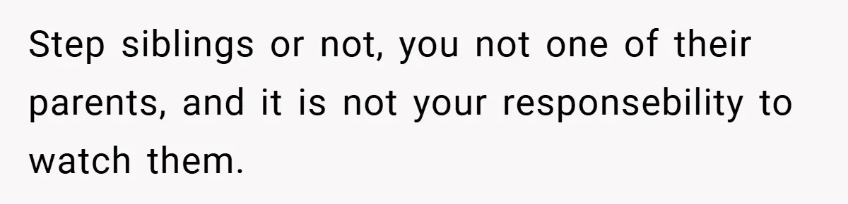 Step siblings or not, you not one of their parents, and it is not your responsebility to watch them.