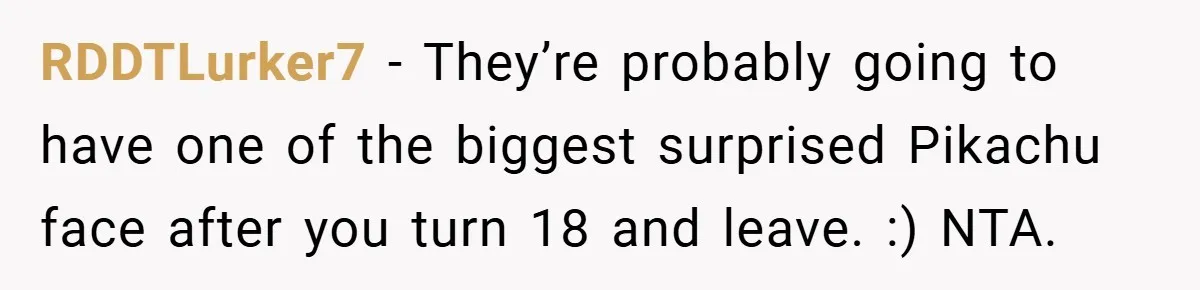 RDDTLurker7 − They’re probably going to have one of the biggest surprised Pikachu face after you turn 18 and leave. :) NTA.