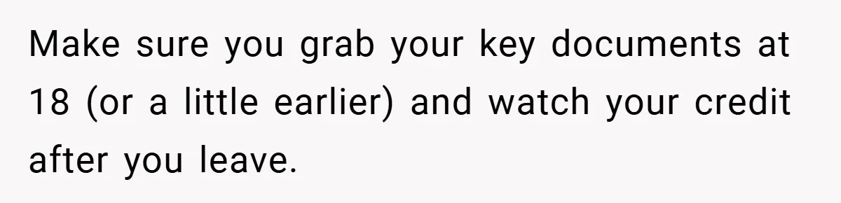 Make sure you grab your key documents at 18 (or a little earlier) and watch your credit after you leave.