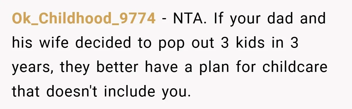 Ok_Childhood_9774 − NTA. If your dad and his wife decided to pop out 3 kids in 3 years, they better have a plan for childcare that doesn't include you.