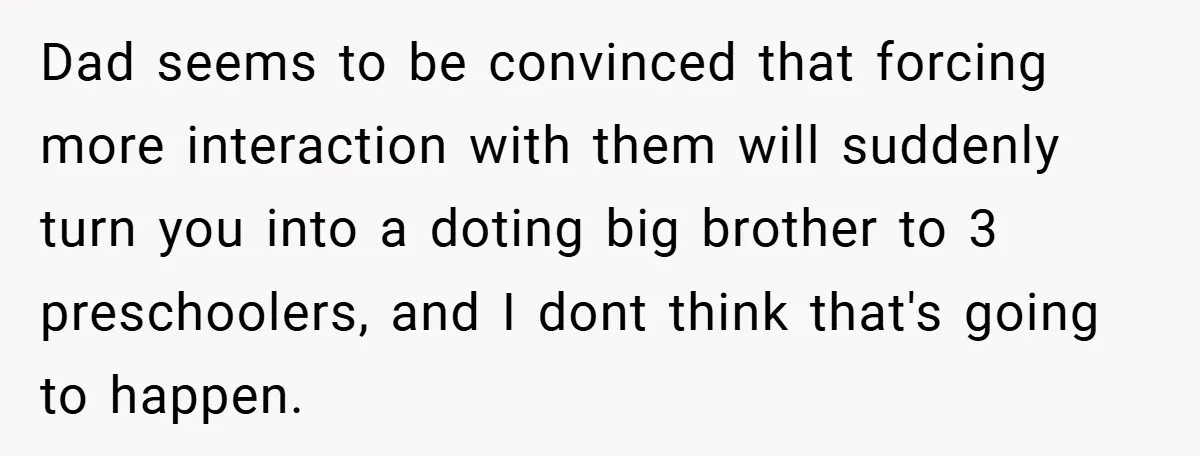 Dad seems to be convinced that forcing more interaction with them will suddenly turn you into a doting big brother to 3 preschoolers, and I dont think that's going to...
