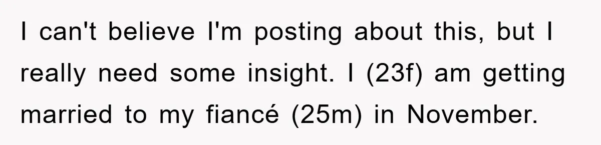 I can't believe I'm posting about this, but I really need some insight. I (23f) am getting married to my fiancé (25m) in November.